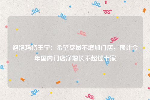 泡泡玛特王宁：希望尽量不增加门店，预计今年国内门店净增长不超过十家