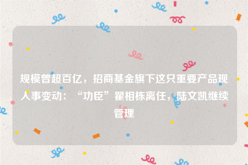 规模曾超百亿，招商基金旗下这只重要产品现人事变动：“功臣”翟相栋离任，陆文凯继续管理