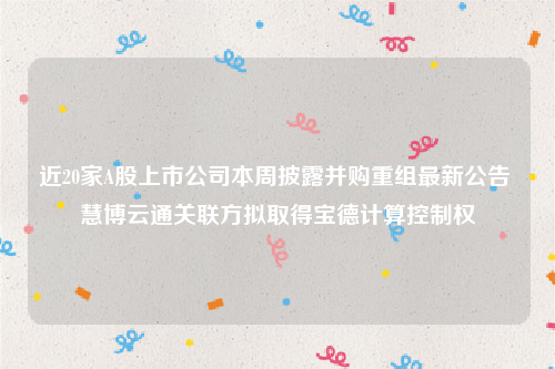 近20家A股上市公司本周披露并购重组最新公告 慧博云通关联方拟取得宝德计算控制权