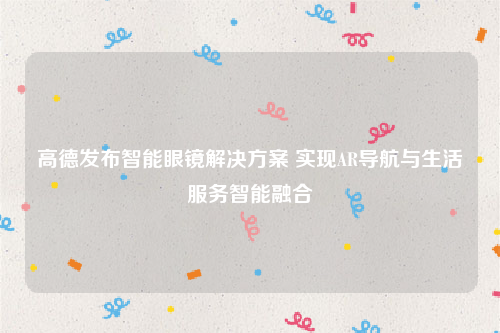 高德发布智能眼镜解决方案 实现AR导航与生活服务智能融合