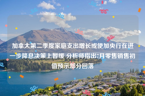 加拿大第二季度家庭支出增长或使加央行在进一步降息决策上暂缓 分析师指出7月零售销售初值预示部分回落