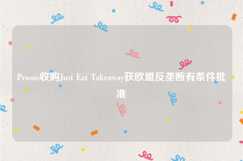 Prosus收购Just Eat Takeaway获欧盟反垄断有条件批准