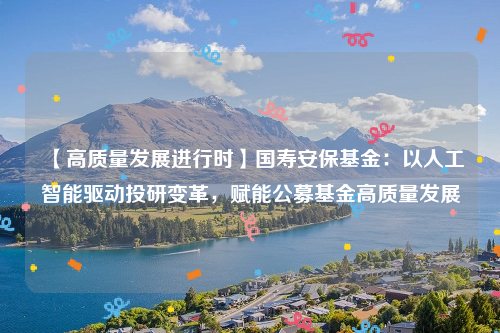 【高质量发展进行时】国寿安保基金：以人工智能驱动投研变革，赋能公募基金高质量发展