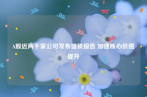 A股近两千家公司发布提质报告 加速核心价值提升