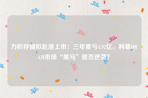 力积存储拟赴港上市：三年累亏4.92亿，利基DRAM市场“黑马”能否逆袭？