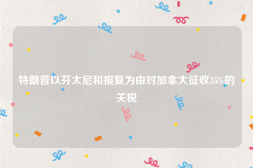 特朗普以芬太尼和报复为由对加拿大征收35%的关税