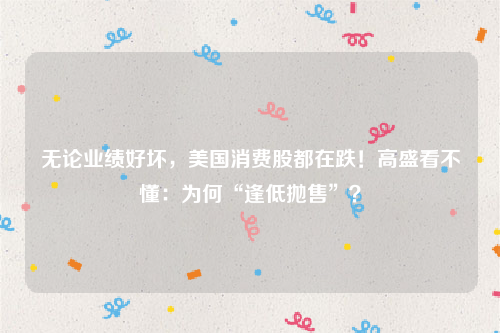 无论业绩好坏，美国消费股都在跌！高盛看不懂：为何“逢低抛售”？