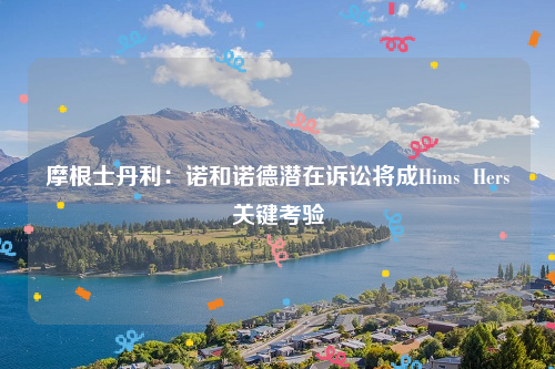 摩根士丹利：诺和诺德潜在诉讼将成Hims  Hers关键考验
