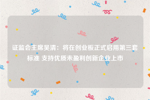 证监会主席吴清：将在创业板正式启用第三套标准 支持优质未盈利创新企业上市