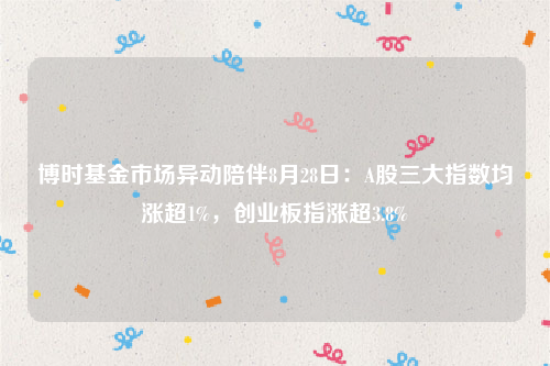 博时基金市场异动陪伴8月28日：A股三大指数均涨超1%，创业板指涨超3.8%