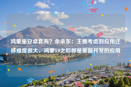 鸿蒙是安卓套壳？余承东：主要考虑到应用迁移难度很大，鸿蒙5.0之后都是重新开发的应用