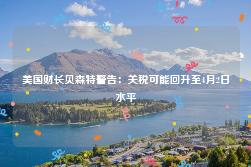 美国财长贝森特警告：关税可能回升至4月2日水平