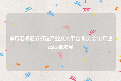 申万宏源证券打造产业交流平台 助力会宁产业高质量发展