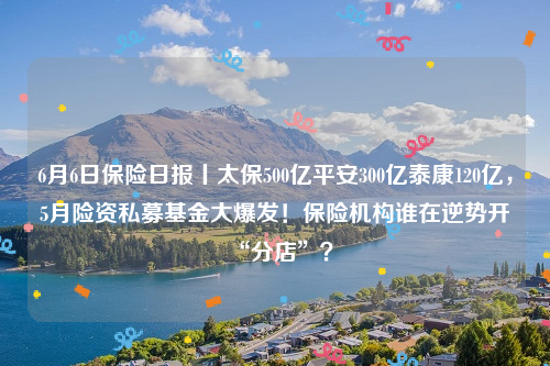 6月6日保险日报丨太保500亿平安300亿泰康120亿，5月险资私募基金大爆发！保险机构谁在逆势开“分店”？
