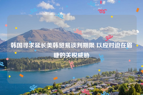 韩国寻求延长美韩贸易谈判期限 以应对迫在眉睫的关税威胁