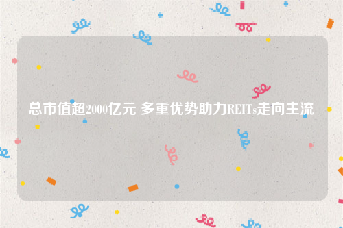 总市值超2000亿元 多重优势助力REITs走向主流