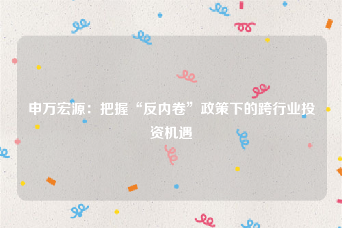 申万宏源：把握“反内卷”政策下的跨行业投资机遇