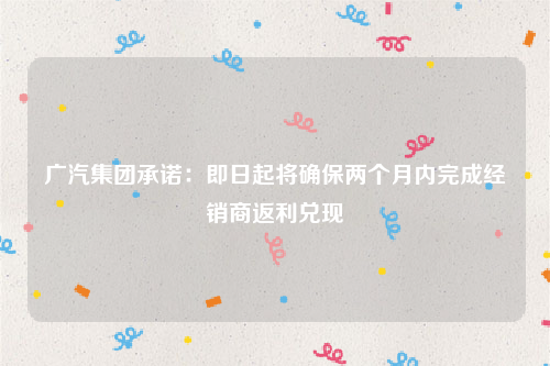 广汽集团承诺：即日起将确保两个月内完成经销商返利兑现