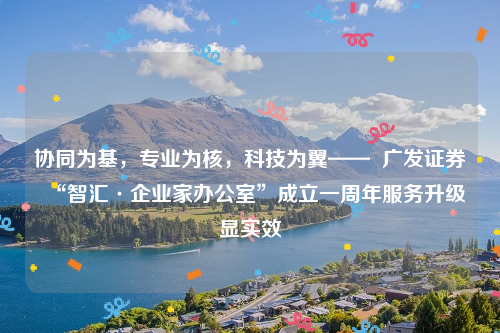 协同为基，专业为核，科技为翼——  广发证券“智汇·企业家办公室”成立一周年服务升级显实效