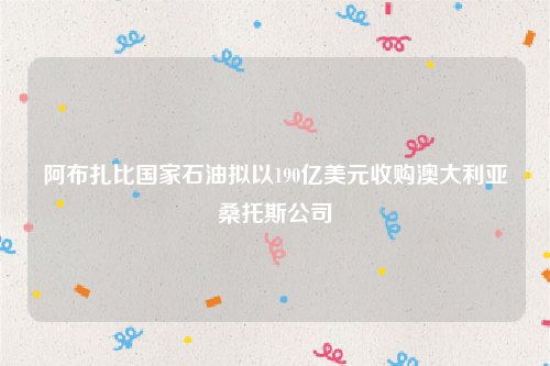 阿布扎比国家石油拟以190亿美元收购澳大利亚桑托斯公司