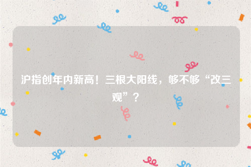 沪指创年内新高！三根大阳线，够不够“改三观”？