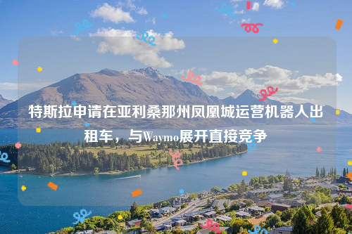 特斯拉申请在亚利桑那州凤凰城运营机器人出租车，与Waymo展开直接竞争