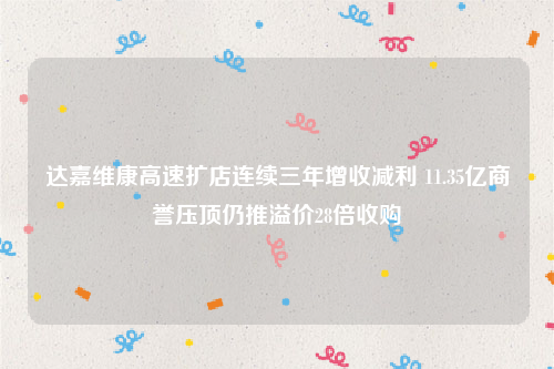 达嘉维康高速扩店连续三年增收减利 11.35亿商誉压顶仍推溢价28倍收购