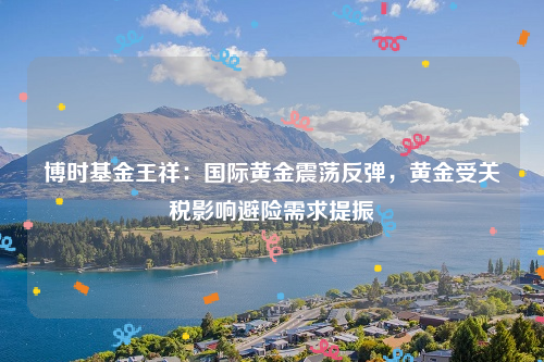 博时基金王祥：国际黄金震荡反弹，黄金受关税影响避险需求提振