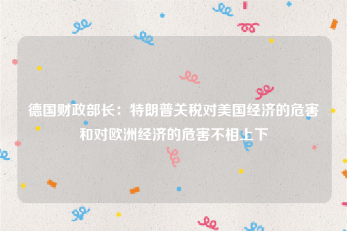 德国财政部长：特朗普关税对美国经济的危害和对欧洲经济的危害不相上下