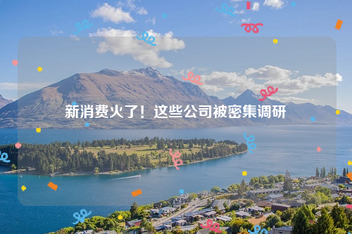 新消费火了！这些公司被密集调研
