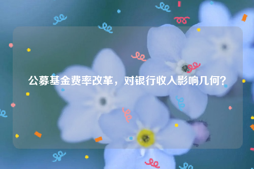 公募基金费率改革，对银行收入影响几何？
