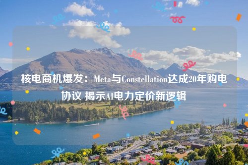 核电商机爆发：Meta与Constellation达成20年购电协议 揭示AI电力定价新逻辑