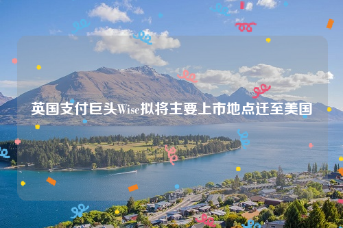 英国支付巨头Wise拟将主要上市地点迁至美国