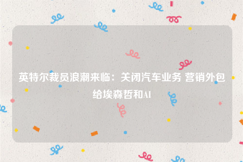 英特尔裁员浪潮来临：关闭汽车业务 营销外包给埃森哲和AI