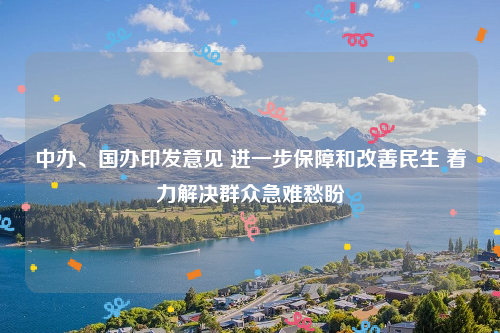 中办、国办印发意见 进一步保障和改善民生 着力解决群众急难愁盼