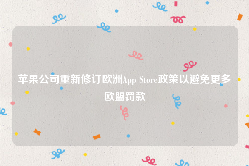 苹果公司重新修订欧洲App Store政策以避免更多欧盟罚款