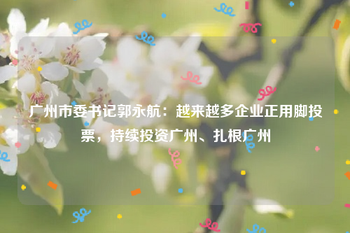 广州市委书记郭永航：越来越多企业正用脚投票，持续投资广州、扎根广州