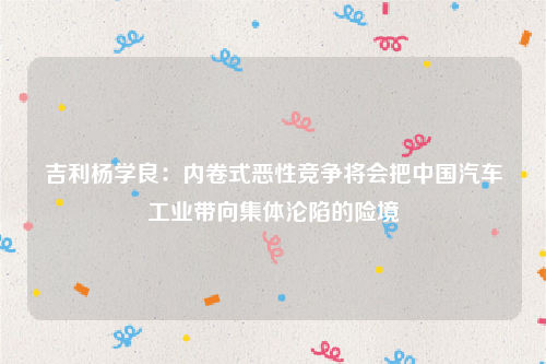 吉利杨学良：内卷式恶性竞争将会把中国汽车工业带向集体沦陷的险境
