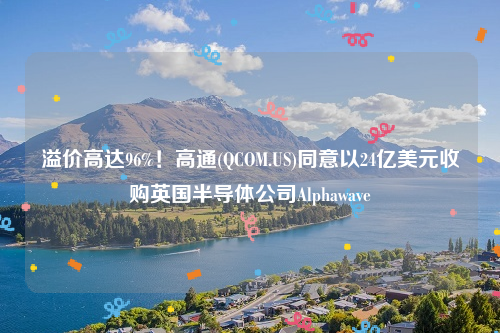 溢价高达96%！高通(QCOM.US)同意以24亿美元收购英国半导体公司Alphawave