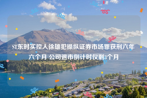 ST东时实控人徐雄犯操纵证券市场罪获刑六年六个月 公司退市倒计时仅剩3个月