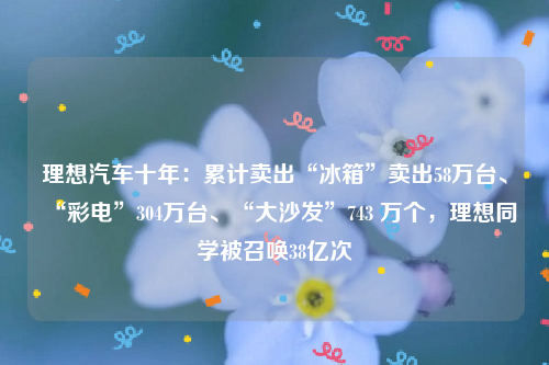 理想汽车十年：累计卖出“冰箱”卖出58万台、“彩电”304万台、“大沙发”743 万个，理想同学被召唤38亿次