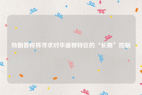 特朗普称将寻求对华盛顿特区的“长期”控制