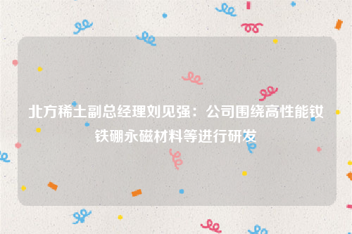 北方稀土副总经理刘见强：公司围绕高性能钕铁硼永磁材料等进行研发