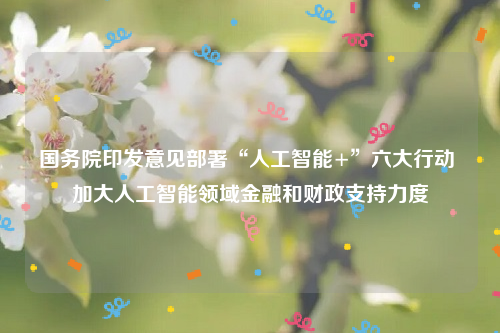 国务院印发意见部署“人工智能+”六大行动 加大人工智能领域金融和财政支持力度