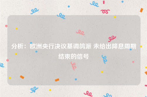 分析：欧洲央行决议基调鸽派 未给出降息周期结束的信号