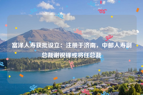 富泽人寿获批设立：注册于济南，中邮人寿副总裁谢祝锋或将任总裁