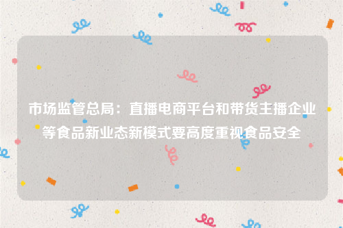 市场监管总局：直播电商平台和带货主播企业等食品新业态新模式要高度重视食品安全
