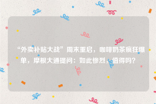 “外卖补贴大战”周末重启，咖啡奶茶疯狂爆单，摩根大通提问：如此惨烈，值得吗？