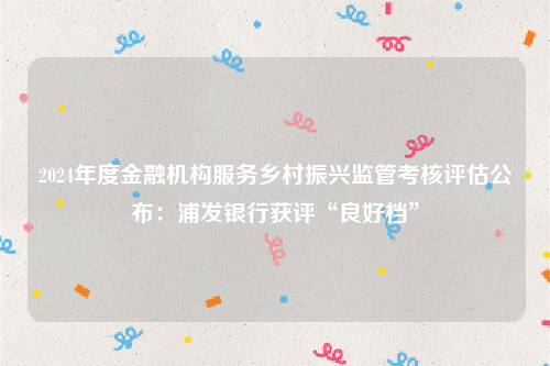 2024年度金融机构服务乡村振兴监管考核评估公布：浦发银行获评“良好档”
