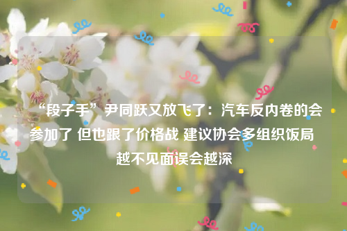 “段子手”尹同跃又放飞了：汽车反内卷的会参加了 但也跟了价格战 建议协会多组织饭局 越不见面误会越深